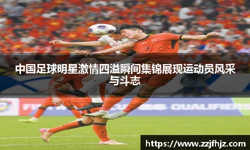 中国足球明星激情四溢瞬间集锦展现运动员风采与斗志